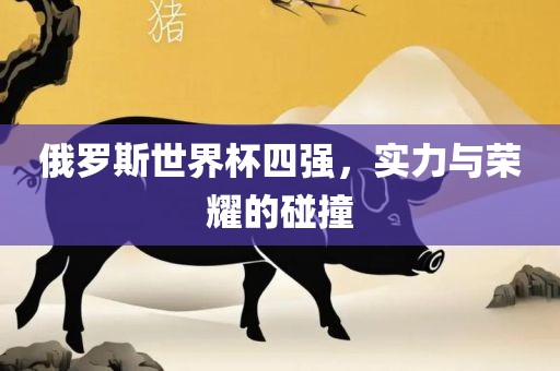 俄罗斯世界杯四强，实力与荣耀的碰撞吉安市靖泰电力工程有限公司