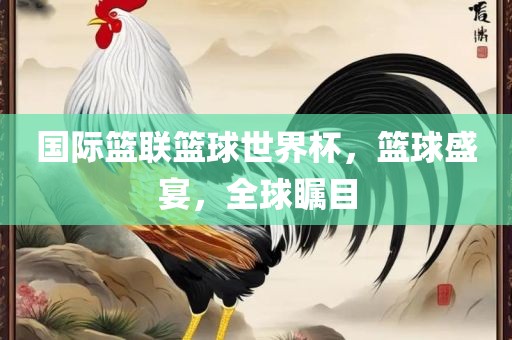 国际篮联篮球世界杯，篮球盛宴，全球瞩目
