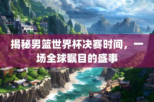 揭秘男篮世界杯决赛时间，一场全球瞩目的盛事吉安市靖泰电力工程有限公司