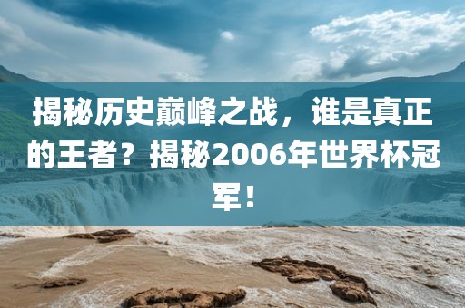揭秘吉安市靖泰电力工程有限公司历史巅峰之战，谁是真正的王者？揭秘2006年世界杯冠军！