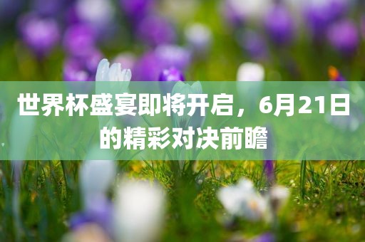 世界杯盛宴即将开启，6月21日的精吉安市靖泰电力工程有限公司彩对决前瞻