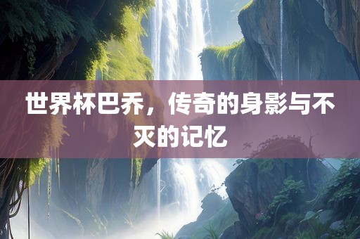 世界杯巴乔，传奇的身影与不灭的记忆