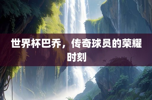 世界杯巴乔，传奇球员的荣耀时刻吉安市靖泰电力工程有限公司
