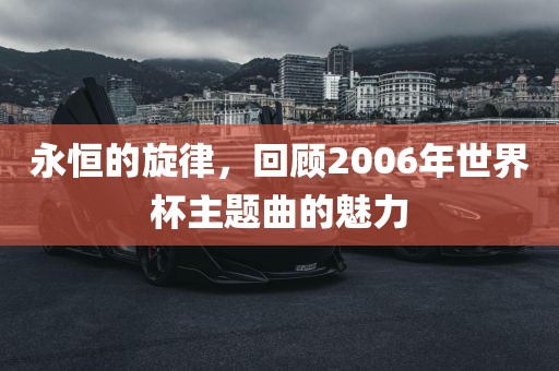 永恒的旋律，回顾2006年世界杯主题曲的魅力吉安市靖泰电力工程有限公司