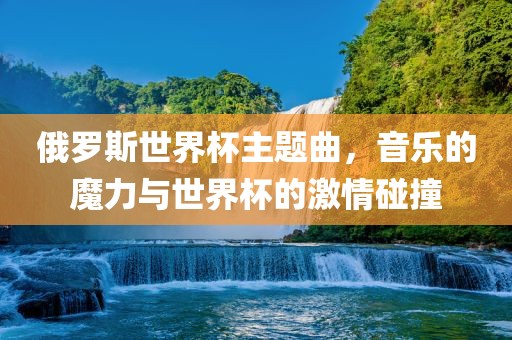 俄罗斯世界杯主题曲，音乐的魔力与世界杯的激情碰撞