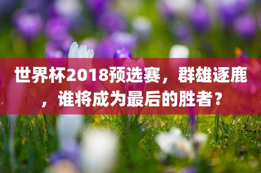 世界杯2018预选赛，群雄逐鹿，谁将成为最后的胜者？吉安市靖泰电力工程有限公司