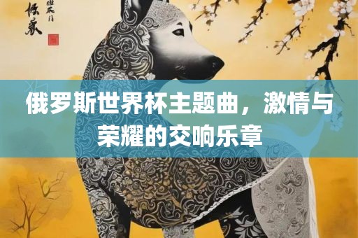 俄罗斯世界杯主题曲，激情与荣耀的交响乐章吉安市靖泰电力工程有限公司