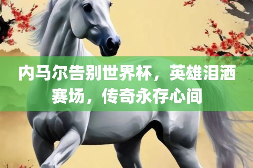 内马尔告别世界杯，英雄泪洒赛场，传奇永存心间