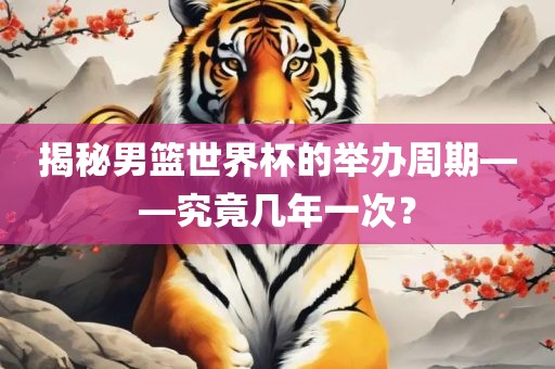 揭秘男篮世界杯的举办周期—吉安市靖泰电力工程有限公司—究竟几年一次？