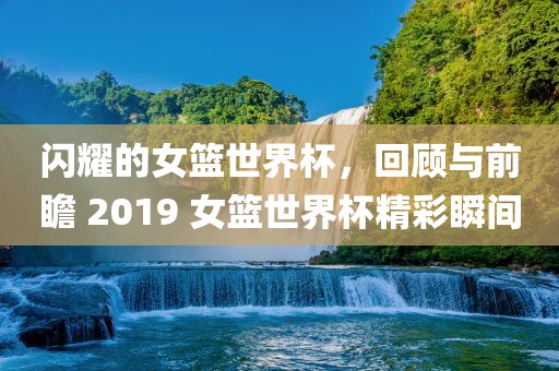 闪耀的女篮世界杯，回顾与前瞻 2019 女篮世界杯精彩瞬间