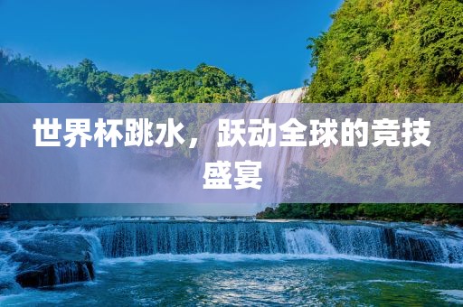 世界杯跳水，跃动全球的竞技盛宴