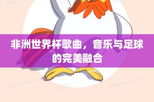 非洲世界杯歌曲，音乐与足球的完美融合