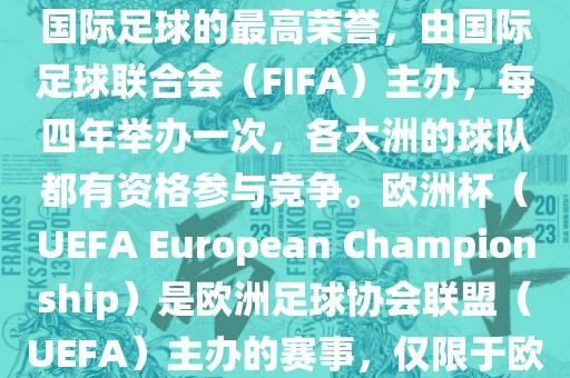 世界杯（FIFA World Cup）是国际足球的最高荣誉，由国际足球联合会（FIFA）主办，每四年举办一次，各大洲的球队都有资格参与竞争。欧洲杯（UEFA European Championship）是欧洲足球协会联盟（UEFA）主办的赛事，仅限于欧洲国家的国家队参加。