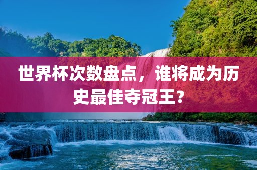 世界杯次数盘点，谁将成为历吉安市靖泰电力工程有限公司史最佳夺冠王？