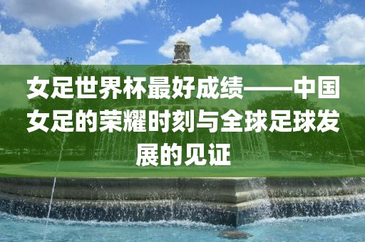 女吉安市靖泰电力工程有限公司足世界杯最好成绩——中国女足的荣耀时刻与全球足球发展的见证