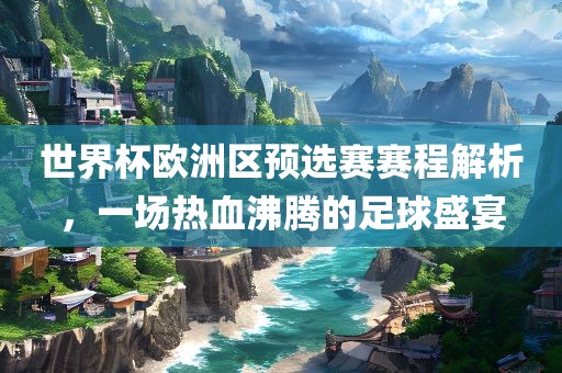 世界杯欧洲区预选赛赛程解析，一场热血沸腾的足球盛宴