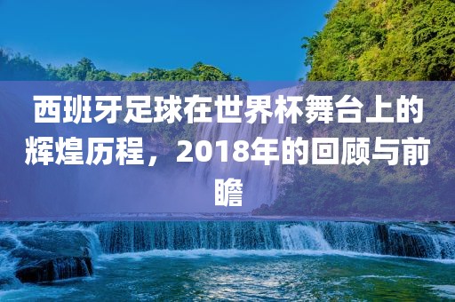 西班牙足球在世界杯舞台上的辉煌历程，吉安市靖泰电力工程有限公司2018年的回顾与前瞻