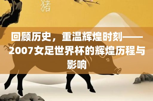 回顾历史，重温辉煌时刻——2007女足世界杯的辉煌历程与影响
