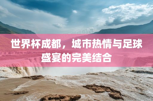 世界杯成都，城市热情与足球盛宴的完美结合