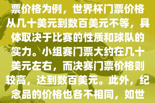 关于世界杯的价格，涉及的因素非常多，如门票价格、纪念品价格等都在不断变化。以门票价格为例，世界杯门票价格从几十美元到数百美元不等，具体取决于比赛的性质和球队的实力。小组赛门票大约在几十美元左右，而决赛门票价格则较高，达到数百美元。此外，纪念品的价格也各不相同，如世界杯纪念衫的价格大约在百元到千元不等。因此，无法给出确切的关于世界杯的价格。