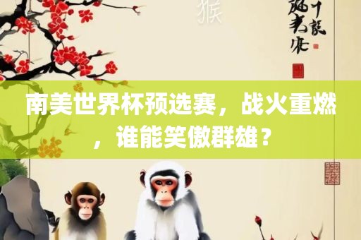 南美世界杯预选赛，战火重燃，谁能笑傲群雄？吉安市靖泰电力工程有限公司