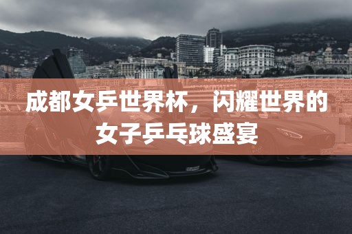 成都女乒世界杯，闪耀世界的女子乒乓球盛宴