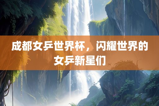 成都女乒世界杯，闪耀世界的女乒新星们