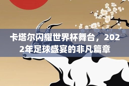 卡塔尔闪耀世界杯舞台，2022年足球盛宴的非凡篇章