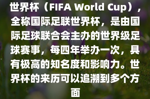 世界杯（FIFA World Cup），全称国际足联世界杯，是由国际足球联合会主办的世界级足球赛事，每四年举办一次，具有极高的知名度和影响力。世界杯的来历可以追溯到多个方面