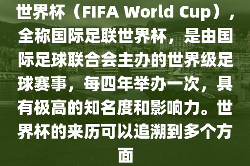 世界杯（FIFA World Cup），全称国际足联世界杯，是由国际足球联合会主办的世界级足球赛事，每四年举办一次，具有极高的知名度和影响力。世界杯的来历可以追溯到多个方面