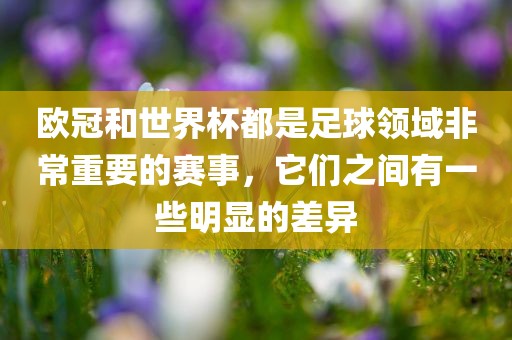 欧冠和世界杯都是足球领域非常重要的赛事，它们之间有一些明显的差异吉安市靖泰电力工程有限公司