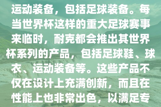耐克（Nike）是全球著名的运动品牌，其产品线涵盖了各种运动装备，包括足球装备。每当世界杯这样的重大足球赛事来临时，耐克都会推出其世界杯系列的产品，包括足球鞋、球衣、运动装备等。这些产品不仅在设计上充满创新，而且在性能上也非常出色，以满足专业运动员和广大足球爱好者的需求。