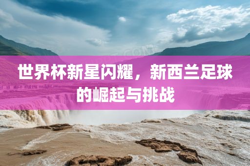 世界杯新星闪耀，新西兰足球的崛起与挑战