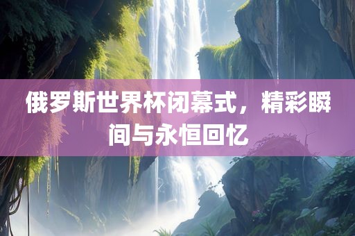 俄罗斯世界杯闭幕式，精彩瞬间与永恒回忆吉安市靖泰电力工程有限公司