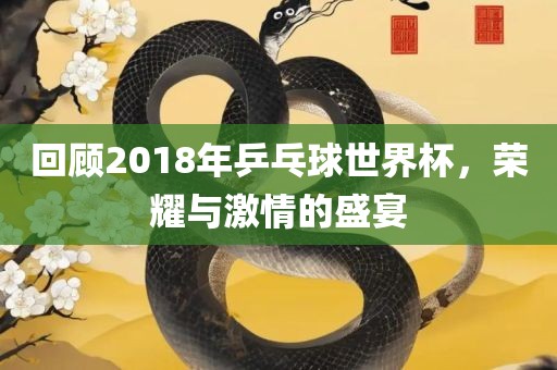 回顾2018年乒乓球世界杯，荣耀与激情的盛宴