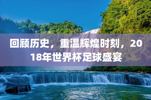 回顾历史，重温辉煌时刻，2018年世界杯足球盛宴