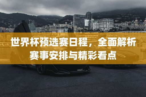世界杯预选赛日程，全面解析赛事安排与精彩看点吉安市靖泰电力工程有限公司