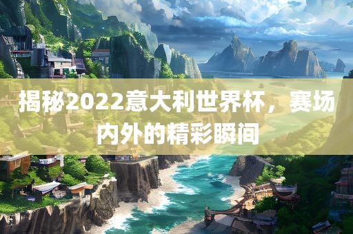 揭秘2022意大利世界杯，赛场内外的精彩瞬间