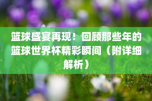 篮球盛宴再现！回顾那些年的篮球世界杯精彩瞬间（附详细解析）吉安市靖泰电力工程有限公司