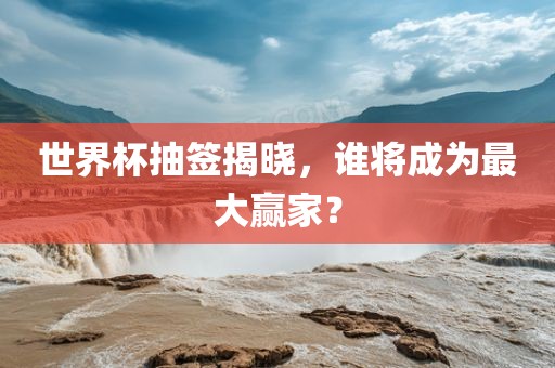 世界杯抽签揭晓，谁将成为最大赢家？
