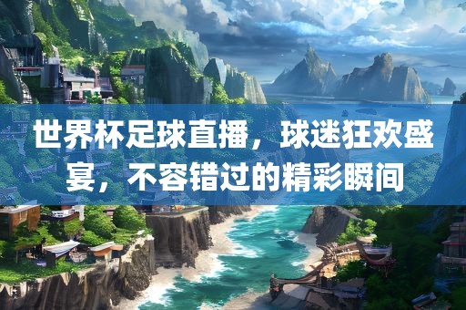 世界杯足球直播，球迷狂欢盛宴，不容错过的精彩瞬间