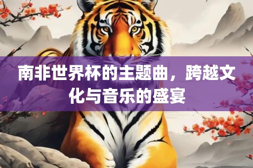 南非世界杯的主题曲，跨越文化与音乐的盛宴