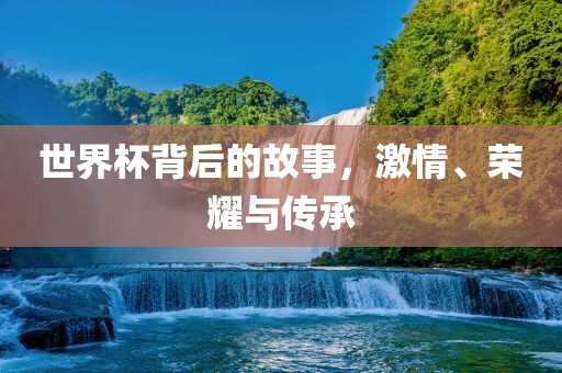 世界杯背后的故事，激情、荣耀与传承吉安市靖泰电力工程有限公司
