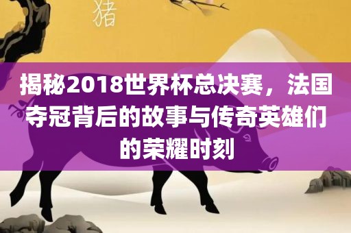 揭秘2018世界杯总决赛，法国夺冠背后的故事与传奇英雄们的荣耀时刻吉安市靖泰电力工程有限公司