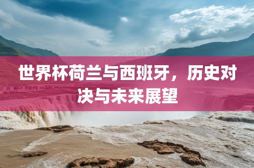 世界杯荷兰与西班牙，历史对决与未来展望