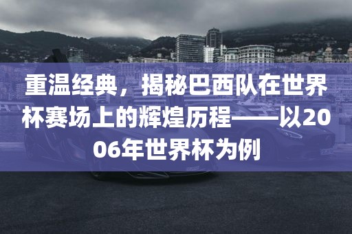 重温经典，揭秘巴西队在世界杯赛场上的辉煌历程——以2006年世界杯为例吉安市靖泰电力工程有限公司