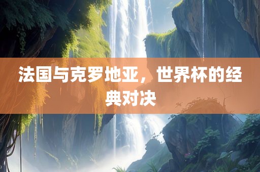 法国与克罗地亚，世界杯的经典对决