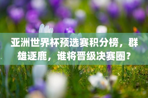 亚洲世界杯预选赛积分榜，群雄逐鹿，谁将晋级决赛圈？吉安市靖泰电力工程有限公司