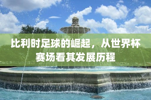 比利时足球的崛起，从世界杯赛场看其发展历程吉安市靖泰电力工程有限公司
