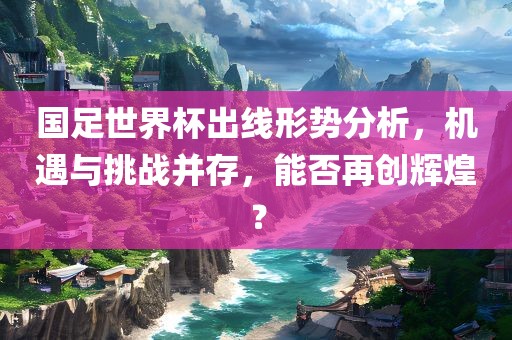 国足世界杯出线形势分析，机遇与挑战并存，能否再创辉煌？